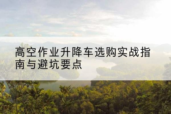 景德镇升降车怎么选-高空作业升降车选购实战指南与避坑要点