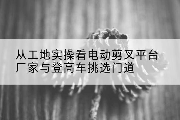 景德镇电动剪叉升降平台厂家-从工地实操看电动剪叉平台厂家与登高车挑选门道