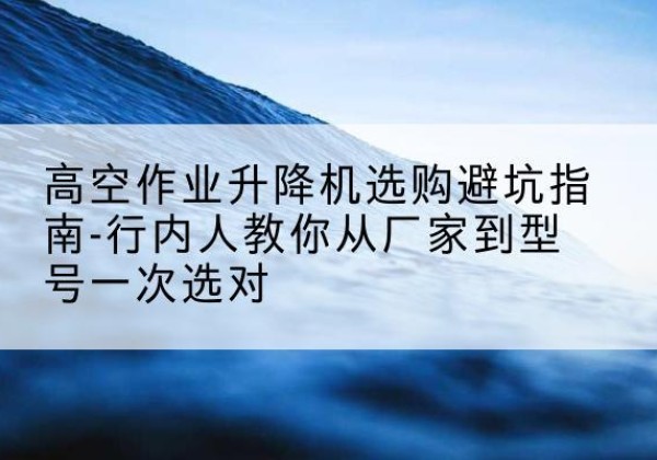 景德镇升降平台厂家-高空作业升降机选购避坑指南-行内人教你从厂家到型号一次选对