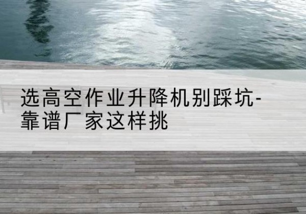 景德镇剪叉式升降机厂家-选高空作业升降机别踩坑-靠谱厂家这样挑