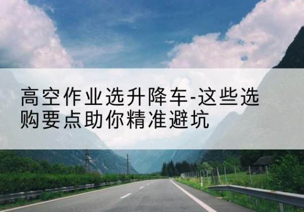 景德镇升降车厂家-高空作业选升降车-这些选购要点助你*避坑