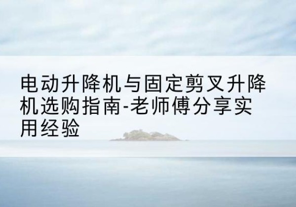 景德镇电动升降机怎么选-电动升降机与固定剪叉升降机选购指南-老师傅分享实用经验
