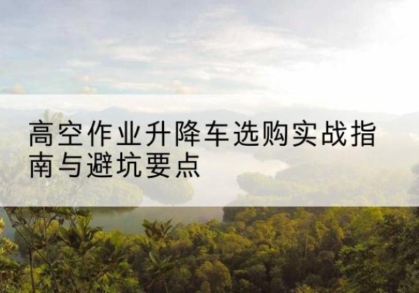 景德镇升降车怎么选-高空作业升降车选购实战指南与避坑要点