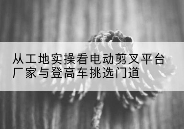 景德镇电动剪叉升降平台厂家-从工地实操看电动剪叉平台厂家与登高车挑选门道