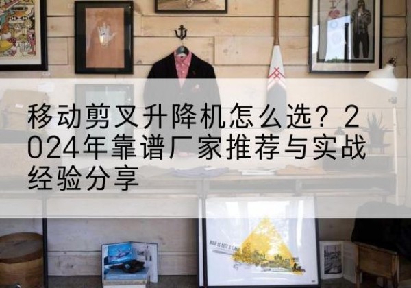 景德镇升降平台厂家推荐-移动剪叉升降机怎么选？2024年靠谱厂家推荐与实战经验分享