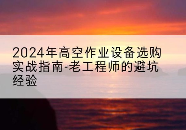 景德镇高空作业升降机厂家推荐-2024年高空作业设备选购实战指南-老工程师的避坑经验